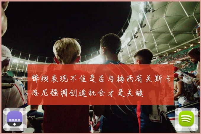 锋线表现不佳是否与梅西有关斯卡洛尼强调创造机会才是关键
