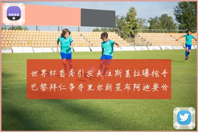 世界杯首秀引发关注斯基拉曝枪手巴黎拜仁争夺里尔新星布阿迪要价7000万欧