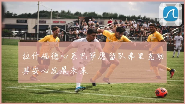 拉什福德心系巴萨愿留队弗里克助其安心发展未来