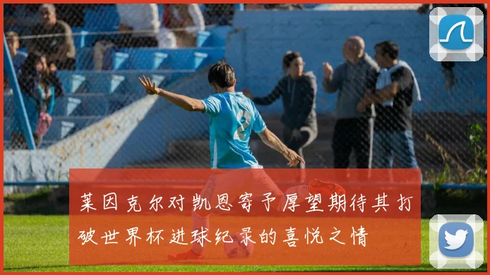 莱因克尔对凯恩寄予厚望期待其打破世界杯进球纪录的喜悦之情