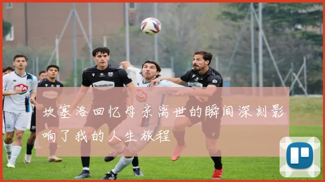 坎塞洛回忆母亲离世的瞬间深刻影响了我的人生旅程