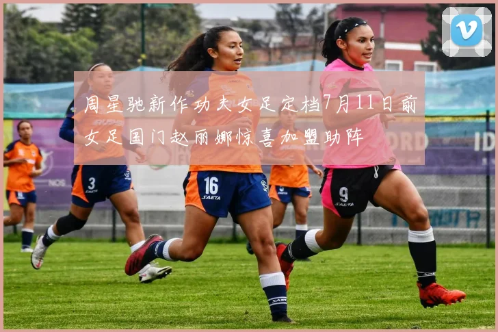 周星驰新作功夫女足定档7月11日前女足国门赵丽娜惊喜加盟助阵