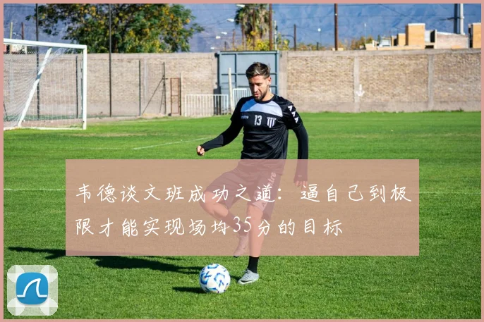 韦德谈文班成功之道：逼自己到极限才能实现场均35分的目标