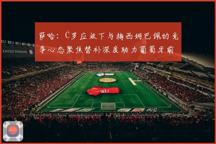 萨哈：C罗应放下与梅西姆巴佩的竞争心态聚焦替补深度助力葡萄牙前行