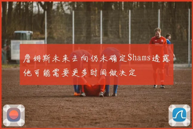 詹姆斯未来去向仍未确定Shams透露他可能需要更多时间做决定